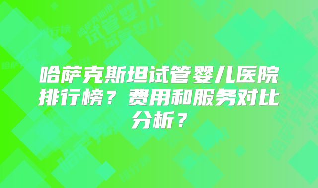 哈萨克斯坦试管婴儿医院排行榜？费用和服务对比分析？
