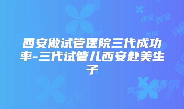 西安做试管医院三代成功率-三代试管儿西安赴美生子