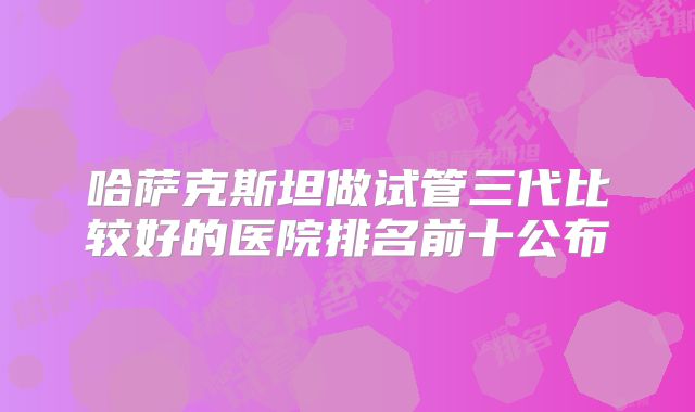 哈萨克斯坦做试管三代比较好的医院排名前十公布