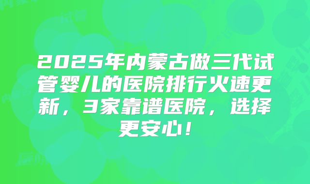 2025年内蒙古做三代试管婴儿的医院排行火速更新，3家靠谱医院，选择更安心！