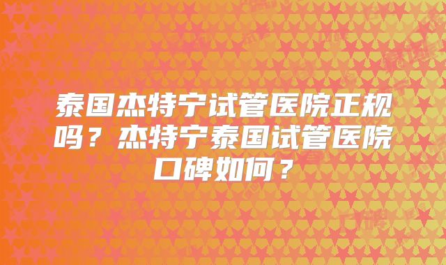 泰国杰特宁试管医院正规吗？杰特宁泰国试管医院口碑如何？