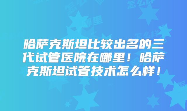 哈萨克斯坦比较出名的三代试管医院在哪里！哈萨克斯坦试管技术怎么样！