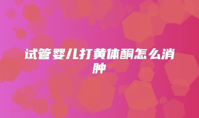 试管婴儿打黄体酮怎么消肿