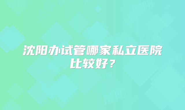 沈阳办试管哪家私立医院比较好？