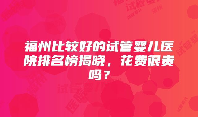 福州比较好的试管婴儿医院排名榜揭晓，花费很贵吗？
