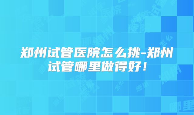 郑州试管医院怎么挑-郑州试管哪里做得好！