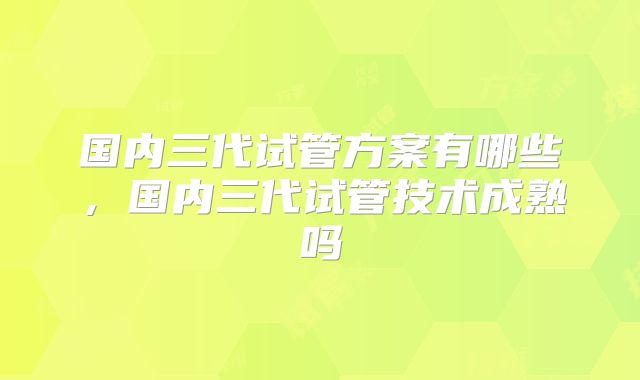 国内三代试管方案有哪些,国内三代试管技术成熟吗