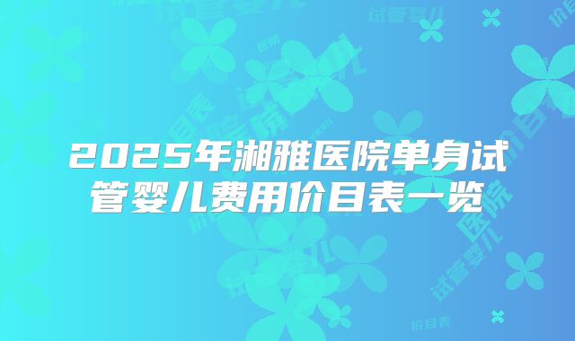 2025年湘雅医院单身试管婴儿费用价目表一览