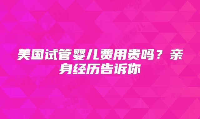 美国试管婴儿费用贵吗?亲身经历告诉你