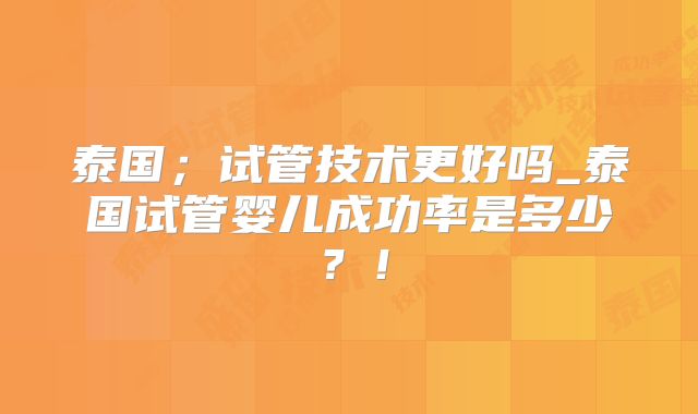 泰国；试管技术更好吗_泰国试管婴儿成功率是多少？！
