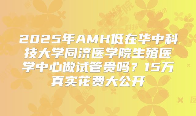 2025年AMH低在华中科技大学同济医学院生殖医学中心做试管贵吗？15万真实花费大公开