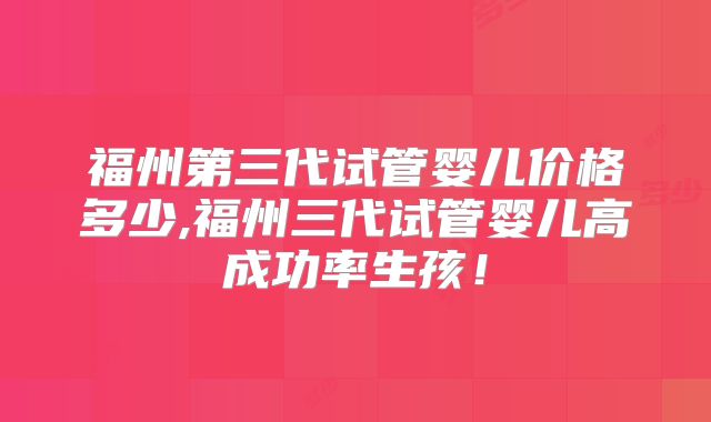 福州第三代试管婴儿价格多少,福州三代试管婴儿高成功率生孩！