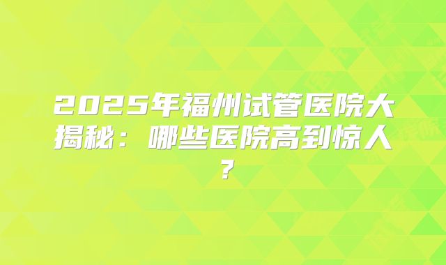 2025年福州试管医院大揭秘：哪些医院高到惊人？