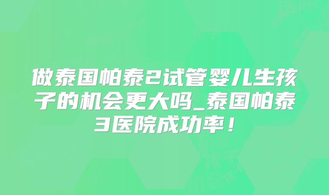 做泰国帕泰2试管婴儿生孩子的机会更大吗_泰国帕泰3医院成功率！