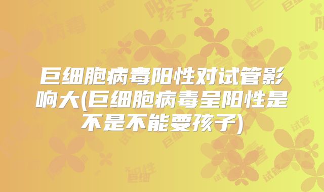 巨细胞病毒阳性对试管影响大(巨细胞病毒呈阳性是不是不能要孩子)