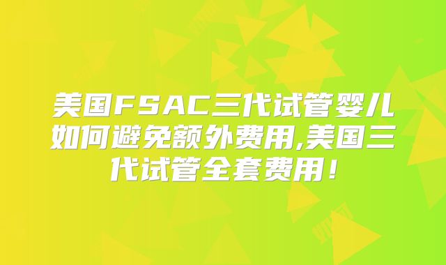 美国FSAC三代试管婴儿如何避免额外费用,美国三代试管全套费用！