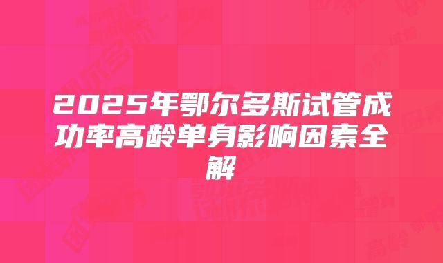 2025年鄂尔多斯试管成功率高龄单身影响因素全解