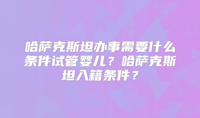 哈萨克斯坦办事需要什么条件试管婴儿？哈萨克斯坦入籍条件？