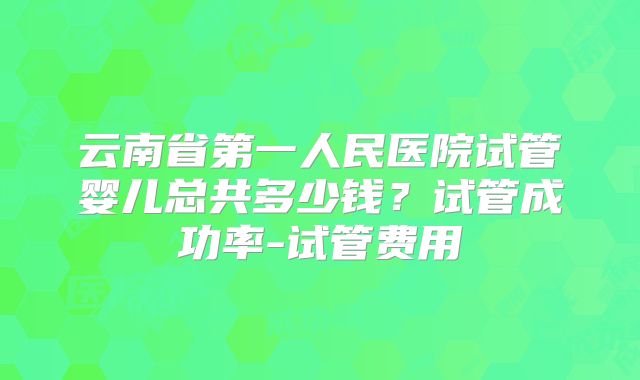 云南省第一人民医院试管婴儿总共多少钱？试管成功率-试管费用