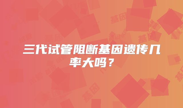 三代试管阻断基因遗传几率大吗？