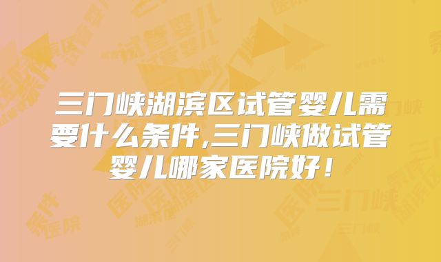 三门峡湖滨区试管婴儿需要什么条件,三门峡做试管婴儿哪家医院好！