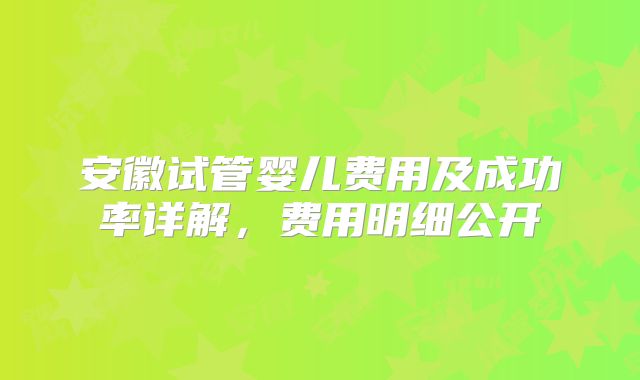 安徽试管婴儿费用及成功率详解，费用明细公开