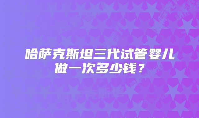 哈萨克斯坦三代试管婴儿做一次多少钱？