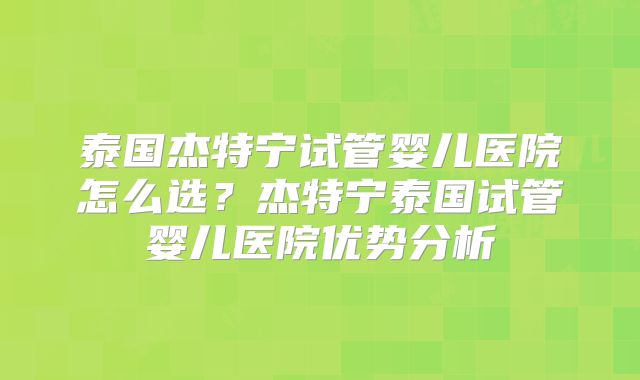 泰国杰特宁试管婴儿医院怎么选？杰特宁泰国试管婴儿医院优势分析