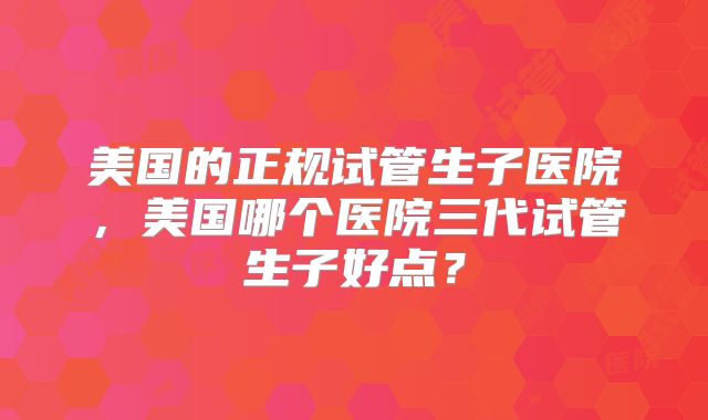 美国的正规试管生子医院，美国哪个医院三代试管生子好点？