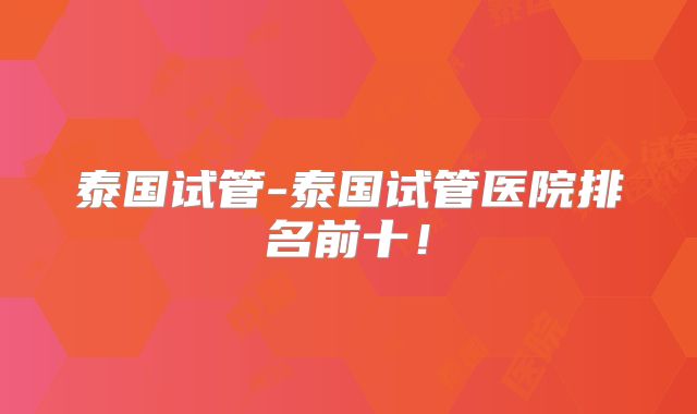 泰国试管-泰国试管医院排名前十！