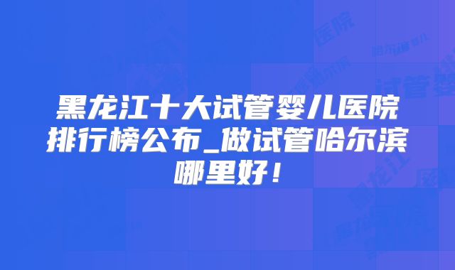 黑龙江十大试管婴儿医院排行榜公布_做试管哈尔滨哪里好！