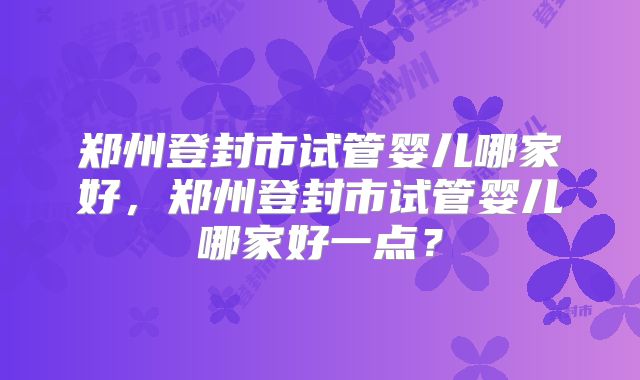 郑州登封市试管婴儿哪家好,郑州登封市试管婴儿哪家好一点?