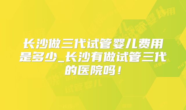 长沙做三代试管婴儿费用是多少_长沙有做试管三代的医院吗！