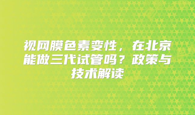 视网膜色素变性，在北京能做三代试管吗？政策与技术解读