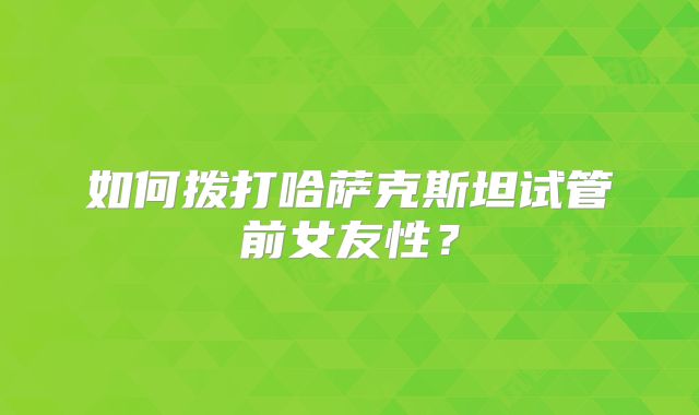 如何拨打哈萨克斯坦试管前女友性？