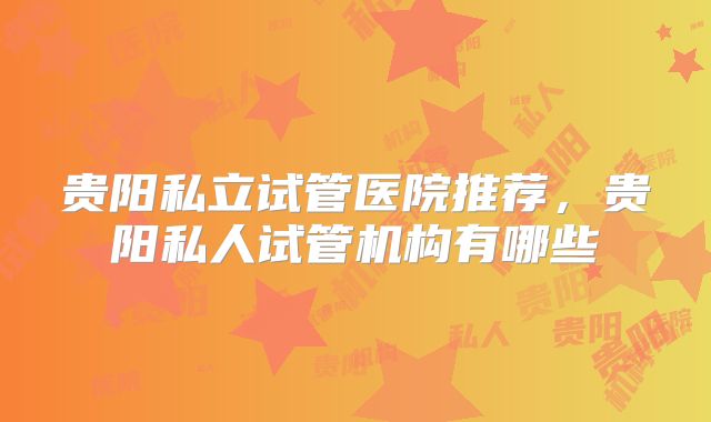 贵阳私立试管医院推荐，贵阳私人试管机构有哪些