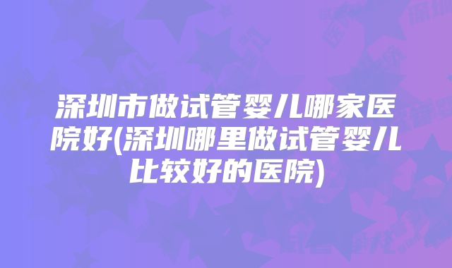 深圳市做试管婴儿哪家医院好(深圳哪里做试管婴儿比较好的医院)
