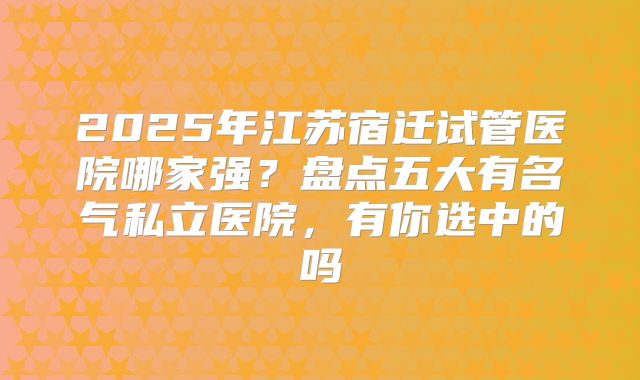 2025年江苏宿迁试管医院哪家强？盘点五大有名气私立医院，有你选中的吗