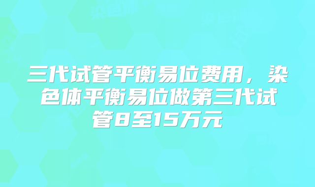 三代试管平衡易位费用，染色体平衡易位做第三代试管8至15万元