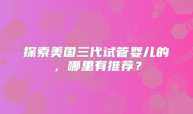 探索美国三代试管婴儿的,哪里有推荐?