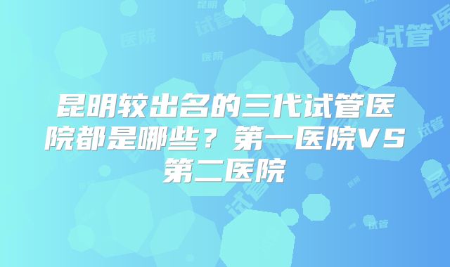 昆明较出名的三代试管医院都是哪些？第一医院VS第二医院