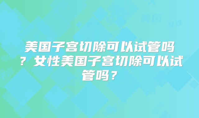美国子宫切除可以试管吗？女性美国子宫切除可以试管吗？