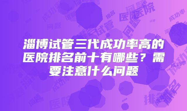 淄博试管三代成功率高的医院排名前十有哪些？需要注意什么问题