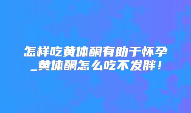 怎样吃黄体酮有助于怀孕_黄体酮怎么吃不发胖！