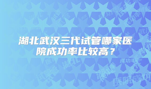湖北武汉三代试管哪家医院成功率比较高?