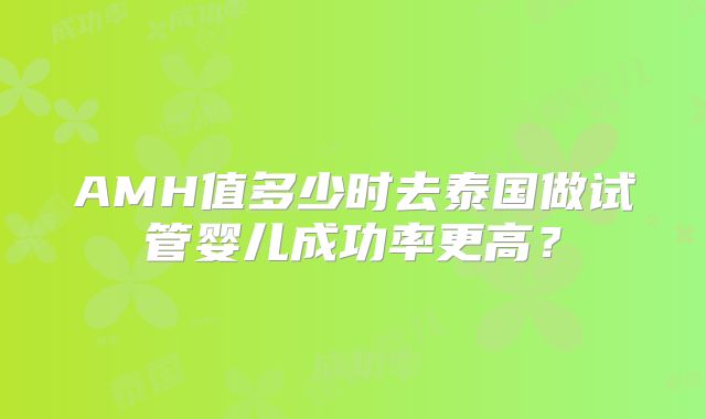 AMH值多少时去泰国做试管婴儿成功率更高？