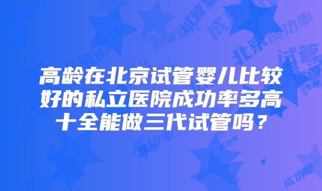 高龄在北京试管婴儿比较好的私立医院成功率多高十全能做三代试管吗？