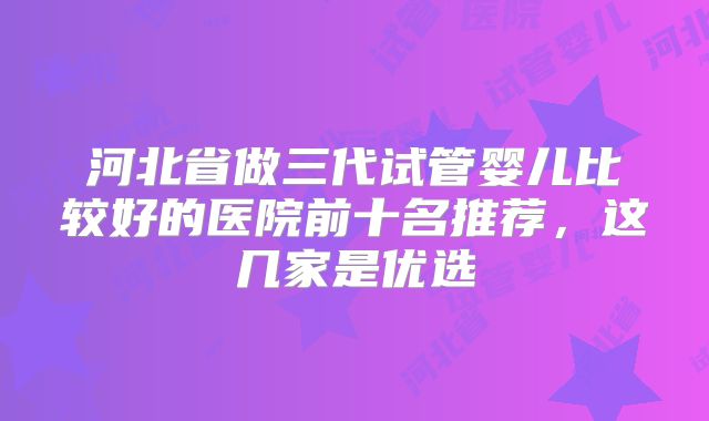 河北省做三代试管婴儿比较好的医院前十名推荐，这几家是优选