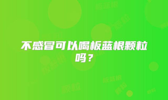 不感冒可以喝板蓝根颗粒吗？