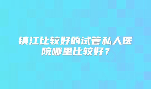 镇江比较好的试管私人医院哪里比较好？